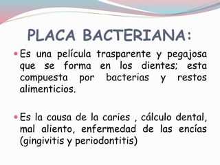 PLACA BACTERIANA:
 Es una película trasparente y pegajosa
que se forma en los dientes; esta
compuesta por bacterias y restos
alimenticios.
 Es la causa de la caries , cálculo dental,
mal aliento, enfermedad de las encías
(gingivitis y periodontitis)
 