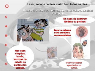 Lavar, secar e pentear muito bem todos os dias.Lavar, secar e pentear muito bem todos os dias.
Pedir à tua mãe para verificar se na tua cabeça existemPedir à tua mãe para verificar se na tua cabeça existem
Piolhos!!!Piolhos!!!
No caso de existiremNo caso de existirem
lêndeas ou piolhos:lêndeas ou piolhos:
lavar a cabeçalavar a cabeça
com produtoscom produtos
recomendadosrecomendados
O
C
A
B
E
L
O
Não usesNão uses
chapéus,chapéus,
bonés,bonés,
escovas deescovas de
cabelo oucabelo ou
pentes dospentes dos
colegas.colegas.
Usar os cabelosUsar os cabelos
apanhados ouapanhados ou
curtoscurtos..
 