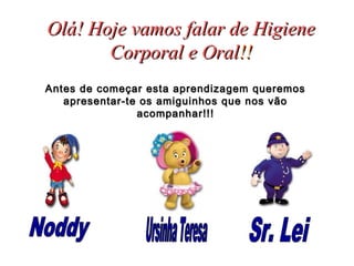 Olá! Hoje vamos falar de HigieneOlá! Hoje vamos falar de Higiene
Corporal e OralCorporal e Oral!!!!
Antes de começar esta aprendizagem queremosAntes de começar esta aprendizagem queremos
apresentar-te os amiguinhos que nos vãoapresentar-te os amiguinhos que nos vão
acompanhar!!!acompanhar!!!
 