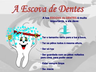 A tuaA tua ESCOVA de DENTESESCOVA de DENTES é muitoé muito
importante, e ela deve:importante, e ela deve:
• Ter o tamanho certo para a tua a boca,Ter o tamanho certo para a tua a boca,
• Ter os pêlos todos à mesma altura,Ter os pêlos todos à mesma altura,
• Ser só tuaSer só tua
• Ser guardada com os pêlos voltadosSer guardada com os pêlos voltados
para cima, para poder secarpara cima, para poder secar
• Estar sempre limpaEstar sempre limpa
• Ser maciaSer macia
 