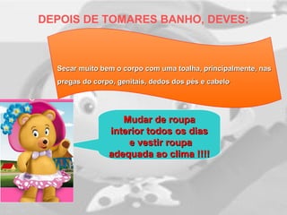 DEPOIS DE TOMARES BANHO, DEVES:
Secar muito bem o corpo com uma toalha, principalmente, nasSecar muito bem o corpo com uma toalha, principalmente, nas
pregas do corpo, genitais, dedos dos pés e cabelopregas do corpo, genitais, dedos dos pés e cabelo
Mudar de roupaMudar de roupa
interior todos os diasinterior todos os dias
e vestir roupae vestir roupa
adequada ao clima !!!!adequada ao clima !!!!
 