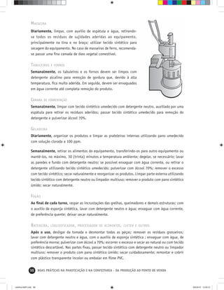 98 BOAS PRÁTICAS NA PANIFICAÇÃO E NA CONFEITARIA - DA PRODUÇÃO AO PONTO DE VENDA
MASSEIRA
Diariamente, limpar, com auxílio de espátula e água, retirando-
se todos os resíduos de sujidades aderidas ao equipamento,
principalmente na tina e no braço; utilizar tecido sintético para
secagem do equipamento. No caso de masseiras de ferro, recomenda-
se passar uma ﬁna camada de óleo vegetal comestível.
TABULEIROS E FORNOS
Semanalmente, os tabuleiros e os fornos devem ser limpos com
detergente alcalino para remoção de gordura que, devido à alta
temperatura, ﬁca muito aderida. Em seguida, devem ser enxaguados
em água corrente até completa remoção do produto.
CÂMARA DE FERMENTAÇÃO
Semanalmente, limpar com tecido sintético umedecido com detergente neutro, auxiliado por uma
espátula para retirar os resíduos aderidos; passar tecido sintético umedecido para remoção do
detergente e pulverizar álcool 70%.
GELADEIRA
Diariamente, organizar os produtos e limpar as prateleiras internas utilizando pano umedecido
com solução clorada a 100 ppm.
Semanalmente, retirar os alimentos do equipamento, transferindo-os para outro equipamento ou
mantê-los, no máximo, 30 (trinta) minutos a temperatura ambiente; degelar, se necessário; lavar
as paredes e fundo com detergente neutro; se possível enxaguar com água corrente, ou retirar o
detergente utilizando tecido sintético umedecido; pulverizar com álcool 70%; remover o excesso
com tecido sintético; secar naturalmente e reorganizar os produtos. Limpar parte externa utilizando
tecido sintético com detergente neutro ou limpador multiuso; remover o produto com pano sintético
úmido; secar naturalmente.
FOGÃO
Ao ﬁnal de cada turno, raspar as incrustações das grelhas, queimadores e demais estruturas; com
o auxílio de esponja sintética, lavar com detergente neutro e água; enxaguar com água corrente,
de preferência quente; deixar secar naturalmente.
BATEDEIRA, LIQUIDIFICADOR, PROCESSADOR DE ALIMENTOS, CUTTER E OUTROS
Após o uso, desligar da tomada e desmontar todas as peças; remover os resíduos grosseiros;
lavar com detergente neutro e água, com o auxílio de esponja sintética ; enxaguar com água, de
preferência morna; pulverizar com álcool a 70%; escorrer o excesso e secar ao natural ou com tecido
sintético descartável. Nas partes ﬁxas, passar tecido sintético com detergente neutro ou limpador
multiuso; remover o produto com pano sintético úmido; secar cuidadosamente; remontar e cobrir
com plástico transparente incolor ou embalar em ﬁlme PVC.
cartilha-ABIP.indd 98cartilha-ABIP.indd 98 9/6/2010 13:00:319/6/2010 13:00:31
 
