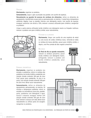 99BOAS PRÁTICAS NA PANIFICAÇÃO E NA CONFEITARIA - DA PRODUÇÃO AO PONTO DE VENDA
FREEZERS
Diariamente, organizar os produtos.
Semanalmente, raspar o gelo acumulado nas paredes com auxílio de espátula.
Mensalmente ou quando há excesso de resíduos de alimentos, retirar os alimentos do
equipamento, transferindo-os para outro ou permanecendo, no máximo, 1 (uma) hora a temperatura
ambiente; degelar; lavar as paredes internas com detergente neutro, com auxílio de esponja;
enxaguar; pulverizar com álcool a 70%; remover o excesso utilizando pano sintético; reorganizar
os produtos.
Limpar a parte externa utilizando tecido sintético com detergente neutro ou limpador multiuso;
remover o produto com pano sintético úmido; secar naturalmente.
FATIADOR DE ALIMENTOS
Diariamente, limpar com auxílio de uma espátula de metal
ou uma escova de cerdas sintéticas duras, retirando-se todos
os resíduos de massa aderidos; passar pano sintético úmido, e
depois, uma ﬁna camada de óleo vegetal comestível.
BALANÇAS
Ao ﬁnal do dia ou quando necessário,
remover os resíduos grosseiros; passar
tecido sintético com detergente neutro,
esfregando; remover o produto com
tecido sintético umedecido; secar
naturalmente.
CÂMARAS FRIGORÍFICAS
Diariamente, organizar os produtos nos
estrados e prateleiras; retirar os resíduos das
prateleiras com tecido sintético umedecido com
solução clorada contendo 100 ppm de cloro
livre; passar pano umedecido, no piso e na
porta, com solução clorada contendo 100 ppm
de cloro livre; deixar secar naturalmente.
Semanalmente, retirar os alimentos do
equipamento; permanecendo, no máximo, 30
minutos a temperatura ambiente; retirar os
estrados e os monoblocos; lavar piso, paredes,
porta, prateleiras com detergente e água,
escova e vassoura; enxaguar; banhar com
solução clorada contendo 100 ppm de cloro
livre; remover o excesso com rodo; deixar secar
naturalmente ou utilizar panos de secagem;
reorganizar os produtos.
cartilha-ABIP.indd 99cartilha-ABIP.indd 99 9/6/2010 13:00:329/6/2010 13:00:32
 