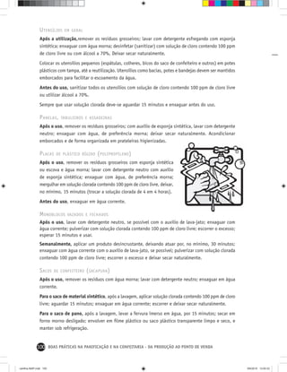 100 BOAS PRÁTICAS NA PANIFICAÇÃO E NA CONFEITARIA - DA PRODUÇÃO AO PONTO DE VENDA
UTENSÍLIOS EM GERAL
Após a utilização,remover os resíduos grosseiros; lavar com detergente esfregando com esponja
sintética; enxaguar com água morna; desinfetar (sanitizar) com solução de cloro contendo 100 ppm
de cloro livre ou com álcool a 70%, Deixar secar naturalmente.
Colocar os utensílios pequenos (espátulas, colheres, bicos do saco de confeiteiro e outros) em potes
plásticos com tampa, até a reutilização. Utensílios como bacias, potes e bandejas devem ser mantidos
emborcados para facilitar o escoamento da água.
Antes do uso, sanitizar todos os utensílios com solução de cloro contendo 100 ppm de cloro livre
ou utilizar álcool a 70%.
Sempre que usar solução clorada deve-se aguardar 15 minutos e enxaguar antes do uso.
PANELAS, TABULEIROS E ASSADEIRAS
Após o uso, remover os resíduos grosseiros; com auxílio de esponja sintética, lavar com detergente
neutro; enxaguar com água, de preferência morna; deixar secar naturalmente. Acondicionar
emborcados e de forma organizada em prateleiras higienizadas.
PLACAS DE PLÁSTICO RÍGIDO (POLIPROPILENO)
Após o uso, remover os resíduos grosseiros com esponja sintética
ou escova e água morna; lavar com detergente neutro com auxílio
de esponja sintética; enxaguar com água, de preferência morna;
mergulhar em solução clorada contendo 100 ppm de cloro livre, deixar,
no mínimo, 15 minutos (trocar a solução clorada de 4 em 4 horas).
Antes do uso, enxaguar em água corrente.
MONOBLOCOS VAZADOS E FECHADOS
Após o uso, lavar com detergente neutro, se possível com o auxílio de lava-jato; enxaguar com
água corrente; pulverizar com solução clorada contendo 100 ppm de cloro livre; escorrer o excesso;
esperar 15 minutos e usar.
Semanalmente, aplicar um produto desincrustante, deixando atuar por, no mínimo, 30 minutos;
enxaguar com água corrente com o auxílio de lava-jato, se possível; pulverizar com solução clorada
contendo 100 ppm de cloro livre; escorrer o excesso e deixar secar naturalmente.
SACOS DE CONFEITEIRO (SACAPUXA)
Após o uso, remover os resíduos com água morna; lavar com detergente neutro; enxaguar em água
corrente.
Para o saco de material sintético, após a lavagem, aplicar solução clorada contendo 100 ppm de cloro
livre; aguardar 15 minutos; enxaguar em água corrente; escorrer e deixar secar naturalmente.
Para o saco de pano, após a lavagem, levar a fervura imerso em água, por 15 minutos; secar em
forno morno desligado; envolver em ﬁlme plástico ou saco plástico transparente limpo e seco, e
manter sob refrigeração.
cartilha-ABIP.indd 100cartilha-ABIP.indd 100 9/6/2010 13:00:339/6/2010 13:00:33
 