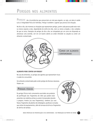 9BOAS PRÁTICAS NA PANIFICAÇÃO E NA CONFEITARIA - DA PRODUÇÃO AO PONTO DE VENDA
PERIGOS são circunstâncias que prenunciam um mal para alguém, ou seja, um dano à saúde
e/ou à integridade física do indivíduo. Perigo é também o agente que provoca tal situação.
No dia-a-dia, são inúmeras as situações que representam perigos, porém cada pessoa pode estar mais
ou menos exposta a eles, dependendo do estilo de vida, mais ou menos arrojado, e dos cuidados
de que se cerca. Exemplos de perigos do dia a dia: ser atropelado por um carro em disparada ao
atravessar uma avenida, cair em um bueiro aberto ao andar distraído na calçada ou comer um
alimento contaminado.
PERIGOS NOS ALIMENTOS
COMER UM ALIMENTO
CONTAMINADO
Os perigos físicos mais comumente associados aos produtos
de paniﬁcação são: fragmentos de vidro que podem estar
presentes nas matérias-primas ou serem incorporados durante
o preparo; insetos (ou seus fragmentos), roedores (ou suas
fezes); fragmentos de plástico de embalagens; parafusos e arruelas
que soltam de equipamentos, além de tarraxas de brinco e fragmentos
de lâmina de barbear.
PERIGOS FÍSICOS
ALIMENTO PODE CONTER UM PERIGO?
No caso de alimentos, os perigos são agentes que representam riscos
à saúde do consumidor.
Um alimento contaminado pode conter perigos de diversas naturezas.
Podem ser:
cartilha-ABIP.indd 9cartilha-ABIP.indd 9 9/6/2010 12:59:439/6/2010 12:59:43
 
