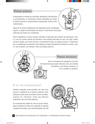 10 BOAS PRÁTICAS NA PANIFICAÇÃO E NA CONFEITARIA - DA PRODUÇÃO AO PONTO DE VENDA
O QUE SÃO MICRORGANISMOS?
Também conhecidos como micróbios, são seres vivos
(nascem, multiplicam-se e morrem), portanto, fazem
tudo que os outros seres vivos fazem: comem, excretam,
respiram etc. Entretanto, existe uma diferença
importante: eles são muito pequenos.
Os microrganismos podem ter uma ou poucas células.
Alguns só podem ser vistos com a ajuda de um aparelho
chamado microscópio, que aumenta bastante (de 400
PERIGOS QUÍMICOS
São os microrganismos patogênicos (ou seja,
microrganismos que causam doenças) como, por exemplo
as bactérias e suas toxinas (venenos), os
vírus e também os parasitos.
PERIGOS BIOLÓGICOS
Compreendem os resíduos de inseticidas, detergentes, desinfetantes
e, principalmente, as micotoxinas (toxinas produzidas por fungos
ou bolores durante o armazenamento inapropriado), dentre outros
contaminantes.
Apesar de os limites estabelecidos nas legislações serem considerados
seguros, a adição de melhoradores de massas e conservantes são perigos
potenciais que devem ser considerados.
Vários ingredientes e mesmo corantes utilizados na fabricação dos produtos de paniﬁcação, como
é o caso do corante amarelo de tartrazina e dos produtos derivados de soja e do trigo, podem
provocar reações, que variam de leves a extremamente sérias, em algumas pessoas. É importante
que os ingredientes reconhecidos como alérgenos estejam devidamente indicados no rótulo, como
é o caso do glúten, por exemplo. Todos são perigos químicos.
cartilha-ABIP.indd 10cartilha-ABIP.indd 10 9/6/2010 12:59:449/6/2010 12:59:44
 