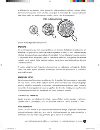 11BOAS PRÁTICAS NA PANIFICAÇÃO E NA CONFEITARIA - DA PRODUÇÃO AO PONTO DE VENDA
a 1000 vezes) o seu tamanho. Porém, quando eles estão reunidos em colônias, contendo milhões
de microrganismos juntos, podem ser vistos sem a ajuda do microscópio. É o caso das culturas em
meio sólido usadas nos laboratórios para estudos e outros tipos de procedimento.
Existem muitos tipos de microrganismos:
BACTÉRIAS
São os microrganismos que mais causam problemas nos alimentos. Multiplicam-se rapidamente. Um
exemplo é o Staphylococcus aureus que pode estar presente no nariz, na boca e também na pele
infectada (tumores ou feridas e queimaduras infeccionadas). Por isso, é bastante frequente encontrá-
la em produtos muito manipulados, como os produtos de confeitaria, se as pessoas não tomarem
cuidados com a higiene. Muitas bactérias produzem toxinas (como a do botulismo) que são como
verdadeiros venenos.
A bactéria patogênica mais frequentemente encontrada nos produtos de paniﬁcação é o Bacillus
cereus, que produz esporos resistentes ao calor (por isso não são destruídos ao se cozinhar ou
assar os alimentos).
BOLORES OU MOFOS
São microrganismos ﬁlamentosos parecidos com ﬁos de algodão. Sáo frequentemente encontrados
em pães, frutas e cereais. Muitos produzem toxinas, chamadas micotoxinas, consideradas perigos
químicos pelo efeito acumulativo no organismo e que podem causar problemas graves à saúde do
consumidor. Os bolores podem ser vistos na superfície dos alimentos mofados, mas seus ﬁlamentos
se desenvolvem formando uma enorme rede por todo o interior do alimento.
LEVEDURAS OU FERMENTOS
Usados para fazer pães, bebidas alcoólicas e massas. Podem também estragar os alimentos
(fermentando-os, por exemplo), mas não provocam problemas à saúde de quem os come.
VÍRUS E PARASITOS
Os vírus são ainda menores do que as bactérias e muitos causam doenças. Os parasitos compreendem
protozoários (ameba, giárdia etc.) e os ovos de helmintos (vermes), que podem contaminar os
alimentos e provocar, muitas vezes, problemas graves à saúde do consumidor.
cartilha-ABIP.indd 11cartilha-ABIP.indd 11 9/6/2010 12:59:449/6/2010 12:59:44
 