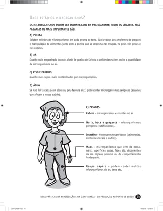 15BOAS PRÁTICAS NA PANIFICAÇÃO E NA CONFEITARIA - DA PRODUÇÃO AO PONTO DE VENDA
E) PESSOAS
Cabelo - microrganismos existentes no ar.
Nariz, boca e garganta - microrganismos
perigosos (estaﬁlococos).
Intestino - microrganismos perigosos (salmonelas,
coliformes fecais e outros).
Mãos - microrganismos que vêm da boca,
nariz, superfícies sujas, fezes etc. decorrentes
da má higiene pessoal ou de comportamento
inadequado.
Roupa, sapato - podem conter muitos
microrganismos do ar, terra etc.
ONDE ESTÃO OS MICRORGANISMOS?
OS MICRORGANISMOS PODEM SER ENCONTRADOS EM PRATICAMENTE TODOS OS LUGARES. NAS
PADARIAS OS MAIS IMPORTANTES SÃO:
A) POEIRA
Existem milhões de microrganismos em cada grama de terra. São levados aos ambientes de preparo
e manipulação de alimentos junto com a poeira que se deposita nas roupas, na pele, nos pelos e
nos cabelos.
B) AR
Quanto mais empoeirado ou mais cheio de poeira de farinha o ambiente estiver, maior a quantidade
de microrganismos no ar.
C) PISO E PAREDES
Quanto mais sujos, mais contaminados por microrganismos.
D) ÁGUA
Se não for tratada (com cloro ou pela fervura etc.) pode conter microrganismos perigosos (aqueles
que afetam a nossa saúde).
cartilha-ABIP.indd 15cartilha-ABIP.indd 15 9/6/2010 12:59:479/6/2010 12:59:47
 