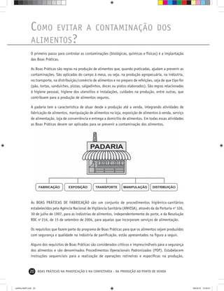 20 BOAS PRÁTICAS NA PANIFICAÇÃO E NA CONFEITARIA - DA PRODUÇÃO AO PONTO DE VENDA
COMO EVITAR A CONTAMINAÇÃO DOS
ALIMENTOS?
O primeiro passo para controlar as contaminações (biológicas, químicas e físicas) é a implantação
das Boas Práticas.
As Boas Práticas são regras na produção de alimentos que, quando praticadas, ajudam a prevenir as
contaminações. São aplicadas do campo à mesa, ou seja, na produção agropecuária, na indústria,
no transporte, na distribuição/comércio de alimentos e no preparo de refeições, seja de que tipo for
(pão, tortas, sanduíches, pizzas, salgadinhos, doces ou pratos elaborados). São regras relacionadas
à higiene pessoal, higiene dos utensílios e instalações, cuidados na produção, entre outras, que
contribuem para a produção de alimentos seguros.
A padaria tem a característica de atuar desde a produção até a venda, integrando atividades de
fabricação de alimentos, manipulação de alimentos na loja, exposição de alimentos à venda, serviço
de alimentação, loja de conveniência e entrega a domicílio de alimentos. Em todas essas atividades
as Boas Práticas devem ser aplicadas para se prevenir a contaminação dos alimentos.
As BOAS PRÁTICAS DE FABRICAÇÃO são um conjunto de procedimentos higiênico-sanitários
estabelecidos pela Agência Nacional de Vigilância Sanitária (ANVISA), através da da Portaria no
326,
30 de julho de 1997, para as indústrias de alimentos, independentemente do porte, e da Resolução
RDC no
216, de 15 de setembro de 2004, para aquelas que incorporam serviços de alimentação.
Os requisitos que fazem parte do programa de Boas Práticas para que os alimentos sejam produzidos
com segurança e qualidade na indústria de paniﬁcação, estão apresentados na ﬁgura a seguir.
Alguns dos requisitos de Boas Práticas são considerados críticos e imprescindíveis para a segurança
dos alimentos e são denominados Procedimentos Operacionais Padronizados (POP). Estabelecem
instruções sequenciais para a realização de operações rotineiras e especíﬁcas na produção,
cartilha-ABIP.indd 20cartilha-ABIP.indd 20 9/6/2010 12:59:519/6/2010 12:59:51
 