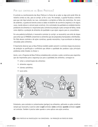 22 BOAS PRÁTICAS NA PANIFICAÇÃO E NA CONFEITARIA - DA PRODUÇÃO AO PONTO DE VENDA
POR QUE CONTROLAR AS BOAS PRÁTICAS?
O controle ou monitoramento das Boas Práticas é a forma de se saber se algo está sendo feito da
maneira correta ou não, para se corrigir, se for o caso. Por exemplo, o guarda ﬁscaliza o trânsito
para que não haja tumulto nas ruas, controlando e corrigindo as falhas dos motoristas. Em casos
de acidentes, o guarda de trânsito anota os dados no boletim de ocorrência (registro) e em alguns
casos, manda rebocar o veículo (ação corretiva). Já o controlador da qualidade em estabelecimentos
produtores de alimentos é o responsável pelo controle da produção e pela correção de falhas, tendo
como objetivo a produção de alimentos de qualidade e que sejam seguros para os consumidores.
Em uma padaria/confeitaria, é necessário controlar (e corrigir, se necessário) uma série de etapas
para evitar que os PERIGOS contaminem os alimentos que são preparados/manipulados e distribuídos.
Por falta desses controles e de ações corretivas, quando necessárias, é que acontecem as doenças
veiculadas pelos alimentos.
É importante observar que as Boas Práticas também podem prevenir e controlar etapas do processo
de produção na paniﬁcação e confeitaria que afetam a qualidade dos produtos cujos principais
problemas estão listados no Anexo 1.
Assim, com o Programa de Boas Práticas estabelecendo controles e ações corretivas para requisitos
que são importantes para a segurança (ou para a qualidade) dos alimentos, consegue-se:
• evitar a contaminação dos alimentos;
• alimentos seguros;
• clientes satisfeitos;
• lucro certo.
Entretanto, para controlar os contaminantes (perigos) nos alimentos, aplicando as ações corretivas
sempre que necessário, é preciso saber: o quê controlar; como controlar; quando controlar e quem
vai controlar. Também é preciso saber quando e como aplicar uma ação corretiva.
cartilha-ABIP.indd 22cartilha-ABIP.indd 22 9/6/2010 12:59:529/6/2010 12:59:52
 