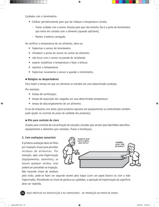 24 BOAS PRÁTICAS NA PANIFICAÇÃO E NA CONFEITARIA - DA PRODUÇÃO AO PONTO DE VENDA
Cuidados com o termômetro:
• Calibrar periodicamente para que ele indique a temperatura correta.
- Tomar cuidado com o sensor (haste) para que não entorte. Ele é a parte do termômetro
que entra em contato com o alimento (quando aplicável).
- Manter a bateria carregada.
Ao veriﬁcar a temperatura de um alimento, deve-se:
• higienizar o sensor do termômetro;
• introduzir a ponta do sensor no centro do alimento;
• não tocar com o sensor na parede do recipiente;
• esperar estabilizar a temperatura e fazer a leitura;
• registrar a temperatura;
• higienizar novamente o sensor e guardar o termômetro.
Relógios ou despertadores
Para medir o tempo em que um alimento se mantém em uma determinada condição.
Por exemplo:
• tempo de sanitização;
• tempo de exposição dos salgados em uma determinada temperatura;
• tempo de descongelamento de um alimento;
O uso de etiquetas com datas (para produtos expostos em equipamentos ou embrulhados também
pode ajudar no controle do prazo de validade dos produtos).
Kits para controle de cloro
Usados para controle da concentração de soluções cloradas que servem para desinfetar utensílios,
equipamentos e alimentos (por exemplo, frutas e hortaliças).
2. Com avaliações sensoriais
A primeira avaliação deve ser feita
por inspeção visual para perceber
resíduos de alimentos. Por
exemplo: após uma higienização
(equipamentos, utensílios), se
houver qualquer resíduo, este
poderá ser percebido na inspeção.
Não havendo sinais de resíduos
pela visão, pode-se fazer um segundo exame pelo toque (com um papel branco ou com a mão
higienizada). Percebendo-se sinais de gordura ou sujidades, a operação de higienização da superfície
deve ser repetida.
cartilha-ABIP.indd 24cartilha-ABIP.indd 24 9/6/2010 12:59:549/6/2010 12:59:54
 