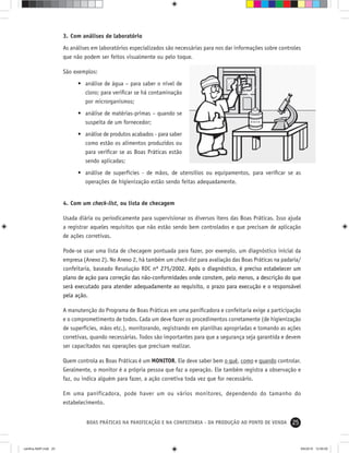 25BOAS PRÁTICAS NA PANIFICAÇÃO E NA CONFEITARIA - DA PRODUÇÃO AO PONTO DE VENDA
3. Com análises de laboratório
As análises em laboratórios especializados são necessárias para nos dar informações sobre controles
que não podem ser feitos visualmente ou pelo toque.
São exemplos:
• análise de água – para saber o nível de
cloro; para veriﬁcar se há contaminação
por microrganismos;
• análise de matérias-primas – quando se
suspeita de um fornecedor;
• análise de produtos acabados - para saber
como estão os alimentos produzidos ou
para veriﬁcar se as Boas Práticas estão
sendo aplicadas;
• análise de superfícies - de mãos, de utensílios ou equipamentos, para veriﬁcar se as
operações de higienização estão sendo feitas adequadamente.
4. Com um check-list, ou lista de checagem
Usada diária ou periodicamente para supervisionar os diversos itens das Boas Práticas. Isso ajuda
a registrar aqueles requisitos que não estão sendo bem controlados e que precisam de aplicação
de ações corretivas.
Pode-se usar uma lista de checagem pontuada para fazer, por exemplo, um diagnóstico inicial da
empresa (Anexo 2). No Anexo 2, há também um check-list para avaliação das Boas Práticas na padaria/
confeitaria, baseado Resoluçáo RDC nº 275/2002. Após o diagnóstico, é preciso estabelecer um
plano de ação para correção das não-conformidades onde constem, pelo menos, a descrição do que
será executado para atender adequadamente ao requisito, o prazo para execução e o responsável
pela ação.
A manutenção do Programa de Boas Práticas em uma paniﬁcadora e confeitaria exige a participação
e o comprometimento de todos. Cada um deve fazer os procedimentos corretamente (de higienização
de superfícies, mãos etc.), monitorando, registrando em planilhas apropriadas e tomando as ações
corretivas, quando necessárias. Todos são importantes para que a segurança seja garantida e devem
ser capacitados nas operações que precisam realizar.
Quem controla as Boas Práticas é um MONITOR. Ele deve saber bem o quê, como e quando controlar.
Geralmente, o monitor é a própria pessoa que faz a operação. Ele também registra a observação e
faz, ou indica alguém para fazer, a ação corretiva toda vez que for necessário.
Em uma panificadora, pode haver um ou vários monitores, dependendo do tamanho do
estabelecimento.
cartilha-ABIP.indd 25cartilha-ABIP.indd 25 9/6/2010 12:59:559/6/2010 12:59:55
 