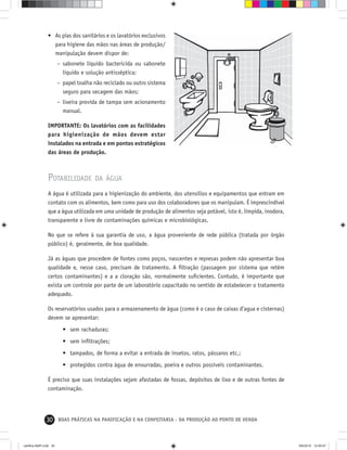 30 BOAS PRÁTICAS NA PANIFICAÇÃO E NA CONFEITARIA - DA PRODUÇÃO AO PONTO DE VENDA
• As pias dos sanitários e os lavatórios exclusivos
para higiene das mãos nas áreas de produção/
manipulação devem dispor de:
– sabonete líquido bactericida ou sabonete
líquido e solução antisséptica;
– papel toalha não reciclado ou outro sistema
seguro para secagem das mãos;
– lixeira provida de tampa sem acionamento
manual.
IMPORTANTE: Os lavatórios com as facilidades
para higienização de mãos devem estar
instalados na entrada e em pontos estratégicos
das áreas de produção.
POTABILIDADE DA ÁGUA
A água é utilizada para a higienização do ambiente, dos utensílios e equipamentos que entram em
contato com os alimentos, bem como para uso dos colaboradores que os manipulam. É imprescindível
que a água utilizada em uma unidade de produção de alimentos seja potável, isto é, límpida, inodora,
transparente e livre de contaminações químicas e microbiológicas.
No que se refere à sua garantia de uso, a água proveniente de rede pública (tratada por órgão
público) é, geralmente, de boa qualidade.
Já as águas que procedem de fontes como poços, nascentes e represas podem não apresentar boa
qualidade e, nesse caso, precisam de tratamento. A ﬁltração (passagem por sistema que retém
certos contaminantes) e a a cloração são, normalmente suﬁcientes. Contudo, é importante que
exista um controle por parte de um laboratório capacitado no sentido de estabelecer o tratamento
adequado.
Os reservatórios usados para o armazenamento de água (como é o caso de caixas d’agua e cisternas)
devem se apresentar:
• sem rachaduras;
• sem inﬁltrações;
• tampados, de forma a evitar a entrada de insetos, ratos, pássaros etc.;
• protegidos contra água de enxurradas, poeira e outros possíveis contaminantes.
É preciso que suas instalações sejam afastadas de fossas, depósitos de lixo e de outras fontes de
contaminação.
cartilha-ABIP.indd 30cartilha-ABIP.indd 30 9/6/2010 12:59:579/6/2010 12:59:57
 