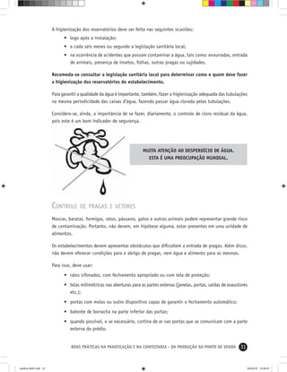 31BOAS PRÁTICAS NA PANIFICAÇÃO E NA CONFEITARIA - DA PRODUÇÃO AO PONTO DE VENDA
A higienização dos reservatórios deve ser feita nas seguintes ocasiões:
• logo após a instalação;
• a cada seis meses ou segundo a legislação sanitária local;
• na ocorrência de acidentes que possam contaminar a água, tais como: enxurradas, entrada
de animais, presença de insetos, folhas, outras pragas ou sujidades.
Recomeda-se consultar a legislação sanitária local para determinar como e quem deve fazer
a higienização dos reservatórios do estabelecimento.
Para garantir a qualidade da água é importante, também, fazer a higienização adequada das tubulações
na mesma periodicidade das caixas d’água, fazendo passar água clorada pelas tubulações.
Considera-se, ainda, a importância de se fazer, diariamente, o controle de cloro residual da água,
pois este é um bom indicador de segurança.
MUITA ATENÇÃO AO DESPERDÍCIO DE ÁGUA.
ESTA É UMA PREOCUPAÇÃO MUNDIAL.
CONTROLE DE PRAGAS E VETORES
Moscas, baratas, formigas, ratos, pássaros, gatos e outros animais podem representar grande risco
de contaminação. Portanto, não devem, em hipótese alguma, estar presentes em uma unidade de
alimentos.
Os estabelecimentos devem apresentar obstáculos que diﬁcultem a entrada de pragas. Além disso,
não devem oferecer condições para o abrigo de pragas, nem água e alimento para as mesmas.
Para isso, deve usar:
• ralos sifonados, com fechamento apropriado ou com tela de proteção;
• telas milimétricas nas aberturas para as partes extenas (janelas, portas, saídas de exaustores
etc.);
• portas com molas ou outro dispositivo capaz de garantir o fechamento automático;
• batente de borracha na parte inferior das portas;
• quando possível, e se necessário, cortina de ar nas portas que se comunicam com a parte
externa do prédio.
cartilha-ABIP.indd 31cartilha-ABIP.indd 31 9/6/2010 12:59:579/6/2010 12:59:57
 