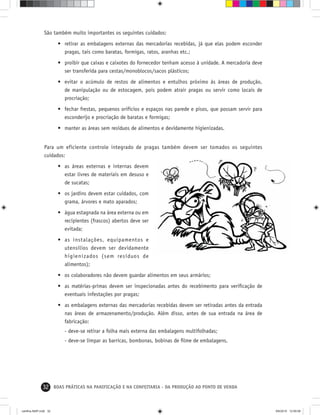 32 BOAS PRÁTICAS NA PANIFICAÇÃO E NA CONFEITARIA - DA PRODUÇÃO AO PONTO DE VENDA
São também muito importantes os seguintes cuidados:
• retirar as embalagens externas das mercadorias recebidas, já que elas podem esconder
pragas, tais como baratas, formigas, ratos, aranhas etc.;
• proibir que caixas e caixotes do fornecedor tenham acesso à unidade. A mercadoria deve
ser transferida para cestas/monoblocos/sacos plásticos;
• evitar o acúmulo de restos de alimentos e entulhos próximo às áreas de produção,
de manipulação ou de estocagem, pois podem atrair pragas ou servir como locais de
procriação;
• fechar frestas, pequenos orifícios e espaços nas parede e pisos, que possam servir para
esconderijo e procriação de baratas e formigas;
• manter as áreas sem resíduos de alimentos e devidamente higienizadas.
Para um eficiente controle integrado de pragas também devem ser tomados os seguintes
cuidados:
• as áreas externas e internas devem
estar livres de materiais em desuso e
de sucatas;
• os jardins devem estar cuidados, com
grama, árvores e mato aparados;
• água estagnada na área externa ou em
recipientes (frascos) abertos deve ser
evitada;
• as instalações, equipamentos e
utensílios devem ser devidamente
higienizados (sem resíduos de
alimentos);
• os colaboradores não devem guardar alimentos em seus armários;
• as matérias-primas devem ser inspecionadas antes do recebimento para veriﬁcação de
eventuais infestações por pragas;
• as embalagens externas das mercadorias recebidas devem ser retiradas antes da entrada
nas áreas de armazenamento/produção. Além disso, antes de sua entrada na área de
fabricação:
- deve-se retirar a folha mais externa das embalagens multifolhadas;
- deve-se limpar as barricas, bombonas, bobinas de ﬁlme de embalagens.
cartilha-ABIP.indd 32cartilha-ABIP.indd 32 9/6/2010 12:59:589/6/2010 12:59:58
 