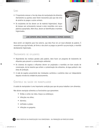 34 BOAS PRÁTICAS NA PANIFICAÇÃO E NA CONFEITARIA - DA PRODUÇÃO AO PONTO DE VENDA
LIXO
• É importante remover o lixo das áreas de manipulação de alimentos
diariamente ou quantas vezes forem necessárias para que não sirva
de atrativo às pragas e outros animais.
• Os recipientes de lixo devem ser de material higienizável, dispor
de tampas sem acionamento manual e estar revestidos com sacos
plásticos apropriados. Além disso, devem ser identiﬁcados e mantidos
higienizados.
LIXO EXPOSTO ATRAI INSETOS, ROEDORES E OUTROS ANIMAIS.
Deve existir um depósito para lixo externo, que deve ﬁcar em um local afastado da padaria. É
necessário que seja fechado, de forma a não atrair as pragas ou permitir sua procriação, e mantido
devidamente higienizado.
TRATAMENTO DE EFLUENTES
• Dependendo dos resíduos gerados pela padaria, deve haver um programa de tratamento de
eﬂuentes para prevenir a contaminação ambiental.
• Os sistemas de esgotos e eﬂuentes devem ser projetados e mantidos em bom estado de
conservação, de tal maneira que evitem a contaminação dos alimentos, da água potável e das
áreas de produção.
• A rede de esgotos proveniente das instalações sanitárias e vestiários deve ser independente
daquela oriunda da unidade de processamento.
CONTROLE DA SAÚDE DO MANIPULADOR
A saúde do manipulador é uma importante condição para que ele possa trabalhar com alimentos.
Não devem manipular alimentos os funcionários que apresentem:
• feridas e cortes nas mãos, braços ou antebraços;
• infecções nos olhos;
• diarreias;
• resfriados e gripes;
• infecções na garganta.
cartilha-ABIP.indd 34cartilha-ABIP.indd 34 9/6/2010 13:00:009/6/2010 13:00:00
 