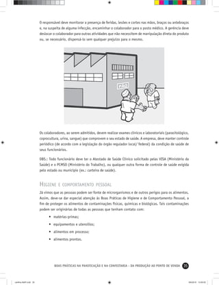 35BOAS PRÁTICAS NA PANIFICAÇÃO E NA CONFEITARIA - DA PRODUÇÃO AO PONTO DE VENDA
O responsável deve monitorar a presença de feridas, lesões e cortes nas mãos, braços ou antebraços
e, na suspeita de alguma infecção, encaminhar o colaborador para o posto médico. A gerência deve
deslocar o colaborador para outras atividades que não necessitem de manipulação direta do produto
ou, se necessário, dispensá-lo sem qualquer prejuízo para o mesmo.
Os colaboradores, ao serem admitidos, devem realizar exames clínicos e laboratoriais (parasitológico,
coprocultura, urina, sangue) que comprovem o seu estado de saúde. A empresa, deve manter controle
periódico (de acordo com a legislação do órgão regulador local/ federal) da condição de saúde de
seus funcionários.
OBS.: Todo funcionário deve ter o Atestado de Saúde Clínico solicitado pelas VISA (Ministério da
Saúde) e o PCMSO (Ministério do Trabalho), ou qualquer outra forma de controle de saúde exigida
pelo estado ou município (ex.: carteira de saúde).
HIGIENE E COMPORTAMENTO PESSOAL
Já vimos que as pessoas podem ser fonte de microrganismos e de outros perigos para os alimentos.
Assim, deve-se dar especial atenção às Boas Práticas de Higiene e de Comportamento Pessoal, a
ﬁm de proteger os alimentos de contaminações físicas, químicas e biológicas. Tais contaminações
podem ser originárias de todas as pessoas que tenham contato com:
• matérias-primas;
• equipamentos e utensílios;
• alimentos em processo;
• alimentos prontos.
cartilha-ABIP.indd 35cartilha-ABIP.indd 35 9/6/2010 13:00:009/6/2010 13:00:00
 