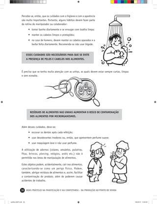 36 BOAS PRÁTICAS NA PANIFICAÇÃO E NA CONFEITARIA - DA PRODUÇÃO AO PONTO DE VENDA
Além desses cuidados, deve-se:
• escovar os dentes após cada refeição;
• usar desodorantes inodoros ou, então, que apresentem perfume suave;
• usar maquiagem leve e não usar perfume.
A utilização de adornos (colares, amuletos, pulseiras,
fitas, brincos, piercing, relógios, anéis etc.) não é
permitida nas áreas de manipulação de alimentos.
Estes objetos podem, acidentalmente, cair nos alimentos,
caracterizando-se como um perigo físico. Podem,
também, abrigar resíduos de alimentos e, assim, facilitar
a contaminação do produto, além de poderem causar
acidentes de trabalho.
Percebe-se, então, que os cuidados com a higiene e com a aparência
são muito importantes. Portanto, alguns hábitos devem fazer parte
da rotina do manipulador ou colaborador:
• tomar banho diariamente e se enxugar com toalha limpa;
• manter os cabelos limpos e protegidos;
• no caso de homens, devem manter os cabelos aparados e a
barba feita diariamente. Recomenda-se não usar bigode.
ESSES CUIDADOS SÃO NECESSÁRIOS PARA QUE SE EVITE
A PRESENÇA DE PELOS E CABELOS NOS ALIMENTOS.
É preciso que se tenha muita atenção com as unhas, as quais devem estar sempre curtas, limpas
e sem esmalte.
RESÍDUOS DE ALIMENTOS NAS UNHAS AUMENTAM O RISCO DE CONTAMINAÇÃO
DOS ALIMENTOS POR MICRORGANISMOS.
cartilha-ABIP.indd 36cartilha-ABIP.indd 36 9/6/2010 13:00:009/6/2010 13:00:00
 