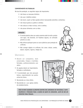 37BOAS PRÁTICAS NA PANIFICAÇÃO E NA CONFEITARIA - DA PRODUÇÃO AO PONTO DE VENDA
COMPORTAMENTO NO TRABALHO
No local de produção, as seguintes regras são importantes:
• não fumar ou manusear dinheiro;
• não usar o telefone celular;
• não tossir, cuspir ou falar quando estiver manuseando utensílios e alimentos;
• não mascar gomas ou palitar os dentes;
• não colocar as mãos na boca, nariz e orelhas;
• não provar alimentos com as mãos.
ATENÇÃO:
• O avental plástico deve ser usado somente onde há muito contato
com água, não devendo, em hipótese alguma, ser utilizado
próximo ao calor.
• Não utilizar quaisquer panos ou sacos plásticos para proteção do
uniforme.
• Não carregar objetos no uniforme, tais como: celular, caneta,
batom, isqueiro, cigarros, relógio etc.
UNIFORMES
• Devem ser completos, bem
conservados, limpos e mantidos
fechados, preferencialmente com
velcro.
• Os sapatos devem ser impermeáveis,
fechados e confortáveis.
• É recomendado que não possuam
bolsos, especialmente nas partes
acima da cintura.
• Recomenda-se a troca diária.
• Recomenda-se o uso apenas dentro
do estabelecimento.
NÃO SE DEVE GUARDAR ALIMENTOS DENTRO DOS ARMÁRIOS DO VESTIÁRIO. É ANTI-
HIGIÊNICO E PERIGOSO PARA A SAÚDE DE QUEM OS CONSUMIR, ALÉM DE SER UM
ATRATIVO PARA PRAGAS.
cartilha-ABIP.indd 37cartilha-ABIP.indd 37 9/6/2010 13:00:009/6/2010 13:00:00
 