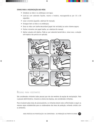39BOAS PRÁTICAS NA PANIFICAÇÃO E NA CONFEITARIA - DA PRODUÇÃO AO PONTO DE VENDA
ETAPAS PARA A HIGIENIZAÇÃO DAS MÃOS
• Umedecer as mãos e os antebraços com água;
• Lavá-las com sabonete líquido, neutro e inodoro, massageando-as por 15 a 20
segundos;
• Lavar a torneira (quando a abertura for manual);
• Enxaguar bem as mãos e os antebraços;
• Secar as mãos com toalha descartável (papel não reciclado) ou outro sistema seguro;
• Fechar a torneira com papel toalha, se a abertura for manual;
• Aplicar solução anti-séptica. Pode-se usar sabonete bactericida e, nesse caso, a solução
anti-séptica não precisa ser aplicada.
REGRAS PARA VISITANTES
São considerados visitantes todas pessoas que não são membros da equipe de manipulação. Todo
o pessoal administrativo, inclusive os donos da empresa, são considerados visitantes.
Para circularem pelas áreas de processamento, os visitantes devem estar uniformizados e seguir as
mesmas regras estabelecidas para os colaboradores das áreas de produção, evitando contato com
os alimentos.
cartilha-ABIP.indd 39cartilha-ABIP.indd 39 9/6/2010 13:00:019/6/2010 13:00:01
 