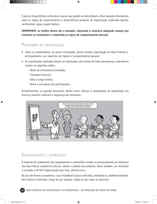 40 BOAS PRÁTICAS NA PANIFICAÇÃO E NA CONFEITARIA - DA PRODUÇÃO AO PONTO DE VENDA
É preciso disponibilizar uniformes e toucas, que podem ser descartáveis, aﬁxar cartazes informativos
sobre as regras de comportamento e disponibilizar produtos de higienização (sabonete líquido,
sanitizantes, água e papel toalha).
IMPORTANTE: as cheﬁas devem dar o exemplo, colocando o vestuário adequado sempre que
visitarem as instalações e cumprindo as regras de comportamento pessoal.
PROGRAMA DE CAPACITAÇÃO
• Todos os colaboradores, ao serem contratados, devem receber capacitação em Boas Práticas e,
principalmente, nos requisitos de higiene e comportamento pessoal.
• As capacitações realizadas devem ser registradas sob a forma de listas de presença, onde devem
constar os seguintes dados:
- Nome do treinamento/conteúdo;
- Treinador/instrutor;
- Data e carga horária;
- Nome e assinatura dos participantes.
Periodicamente, ou quando necessário, devem haver reforços e atualizações de capacitação nos
diversos assuntos relativos à segurança dos alimentos.
EQUIPAMENTOS E UTENSÍLIOS
O material de acabamento dos equipamentos e utensílilios usados no processamento de alimentos
não deve liberar substâncias tóxicas, odores e sabores aos produtos. Deve, também, ser resistente
a corrosão e de fácil higienização (aço inox, plástico etc.).
No caso de formas e assadeiras, o aço inoxidável é pouco utilizado, utilizando-se, preferencialmente,
ferro branco estanhado, chapa de aço azulada, chapa de aço negra ou alumínio.
cartilha-ABIP.indd 40cartilha-ABIP.indd 40 9/6/2010 13:00:029/6/2010 13:00:02
 