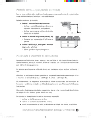 41BOAS PRÁTICAS NA PANIFICAÇÃO E NA CONFEITARIA - DA PRODUÇÃO AO PONTO DE VENDA
PROTEÇÃO CONTRA A CONTAMINAÇÃO DO PRODUTO
Deve-se tomar cuidado, além dos já mencionados, para proteger os alimentos de contaminações
físicas, biológicas e químicas durante o seu processamento.
Cuidados que devem ser tomados:
• Quanto à manutenção dos equipamentos
– Veriﬁcar a possibilidade do desprendimento de
peças dos utensílios e/ou equipamentos.
– Veriﬁcar a presença de gotejamento de óleo
lubriﬁcante no produto.
• Quanto ao controle integrado de pragas (CIP)
– Implantar um programa de CIP eﬁciente na
padaria.
• Quanto à identiﬁcação, estocagem e manuseio
de produtos químicos
– Devem garantir a segurança do produto.
MANUTENÇÃO E CALIBRAÇÃO DE EQUIPAMENTOS
Equipamentos importantes para a segurança e a qualidade no processamento de alimentos,
como termômetros, balanças, dosadores, devem ser calibrados com a periodicidade recomendada
pelo fabricante do equipamento.
Os registros atualizados da calibração devem ser arquivados por um período mínimo de 2
anos.
Além disso, os equipamentos devem apresentar um programa de manutenção preventiva que inclua
a frequência da reposição de peças, a substituição de juntas, a lubriﬁcação etc.
Os procedimentos e as frequências de manutenção podem estar baseados em informações do
fabricante, e também nas condições de utilização do equipamento que afetam a periodicidade das
intervenções.
Observações: Durante a manutenção dos equipamentos deve-se evitar a contaminação dos alimentos
por perigos físicos e químicos (graxas, lubriﬁcante etc.).
Na manutenção dos equipamentos deve-se, sempre que apropriado:
• veriﬁcar se não há vazamento de óleo;
• veriﬁcar os rolamentos e a tensão das correias;
• lubriﬁcar os rolamentos do motor, os esticadores de correias e os roletes, se existirem.
cartilha-ABIP.indd 41cartilha-ABIP.indd 41 9/6/2010 13:00:029/6/2010 13:00:02
 