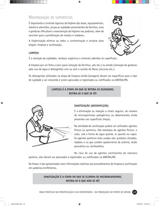 43BOAS PRÁTICAS NA PANIFICAÇÃO E NA CONFEITARIA - DA PRODUÇÃO AO PONTO DE VENDA
HIGIENIZAÇÃO DE SUPERFÍCIES
É importante o controle rigoroso da higiene das áreas, equipamentos,
móveis e utensílios, já que as sujidades provenientes de farinhas, ovos
e gorduras diﬁcultam a manutenção da higiene nas padarias, além de
servirem para a proliferação de insetos e roedores.
A higienização elimina ou reduz a contaminação e envolve duas
etapas: limpeza e sanitização.
LIMPEZA
É a remoção de sujidades, resíduos orgânicos e minerais aderidos às superfícies.
A limpeza por ser feita a seco (para remoção de farinhas, pós etc.) ou úmida (remoção de gorduras
pelo uso de água e detergente) com ou sem o auxílio de ﬁbras (escovas etc.).
Os detergentes utilizados na etapa de limpeza úmida (lavagem) devem ser especíﬁcos para o tipo
de sujidade a ser removida e serem aprovados e registrados ou notiﬁcados na ANVISA/MS.
LIMPEZA É A ETAPA EM QUE SE RETIRA AS SUJIDADES.
RETIRA-SE O QUE SE VÊ!
SANITIZAÇÃO É A ETAPA EM QUE SE ELIMINA OS MICRORGANISMOS.
RETIRA-SE O QUE NÃO SE VÊ!
SANITIZAÇÃO (DESINFECÇÃO)
É a eliminação ou redução a níveis seguros, do número
de microrganismos patogênicos ou deteriorantes ainda
presentes nas superfícies limpas.
Na atividade de sanitização podem ser utilizados agentes
físicos ou químicos. São exemplos de agentes físicos: o
calor, sob a forma de água quente, ar quente ou vapor.
Os agentes químicos mais usados são: produtos clorados,
iodados e os que contém quaternários de amônia, ácido
peracético ou clorhexidina.
No caso de uso de agentes sanitizantes de natureza
química, eles devem ser aprovados e registrados ou notiﬁcados na ANVISA/MS.
No Anexo 3 são apresentadas mais informações relativas aos procedimentos de limpeza e sanitização
em padarias/confeitarias.
cartilha-ABIP.indd 43cartilha-ABIP.indd 43 9/6/2010 13:00:039/6/2010 13:00:03
 