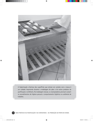 44 BOAS PRÁTICAS NA PANIFICAÇÃO E NA CONFEITARIA - DA PRODUÇÃO AO PONTO DE VENDA
A higienização criteriosa das superfícies que entram em contato com a massa é
um cuidado importante durante a modelagem de pães e de outros produtos da
paniﬁcação e confeitaria. Na modelagem manual, os manipuladores precisam cumprir
os procedimentos de higiene pessoal e comportamento higiênico no ambiente de
trabalho.
cartilha-ABIP.indd 44cartilha-ABIP.indd 44 9/6/2010 13:00:049/6/2010 13:00:04
 