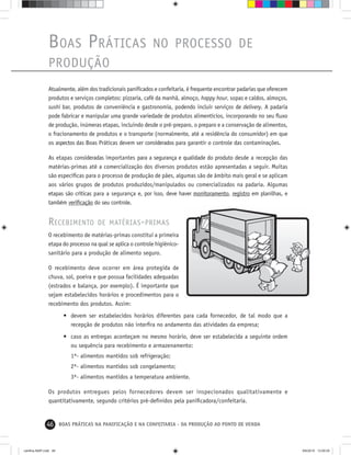 46 BOAS PRÁTICAS NA PANIFICAÇÃO E NA CONFEITARIA - DA PRODUÇÃO AO PONTO DE VENDA
BOAS PRÁTICAS NO PROCESSO DE
PRODUÇÃO
Atualmente, além dos tradicionais paniﬁcados e confeitaria, é frequente encontrar padarias que oferecem
produtos e serviços completos: pizzaria, café da manhã, almoço, happy hour, sopas e caldos, almoços,
sushi bar, produtos de conveniência e gastronomia, podendo incluir serviços de delivery. A padaria
pode fabricar e manipular uma grande variedade de produtos alimentícios, incorporando no seu ﬂuxo
de produção, inúmeras etapas, incluindo desde o pré-preparo, o preparo e a conservação de alimentos,
o fracionamento de produtos e o transporte (normalmente, até a residência do consumidor) em que
os aspectos das Boas Práticas devem ser considerados para garantir o controle das contaminações.
As etapas consideradas importantes para a segurança e qualidade do produto desde a recepção das
matérias-primas até a comercialização dos diversos produtos estão apresentadas a seguir. Muitas
são especíﬁcas para o processo de produção de pães, algumas são de âmbito mais geral e se aplicam
aos vários grupos de produtos produzidos/manipulados ou comercializados na padaria. Algumas
etapas são críticas para a segurança e, por isso, deve haver monitoramento, registro em planilhas, e
também veriﬁcação do seu controle.
RECEBIMENTO DE MATÉRIAS-PRIMAS
O recebimento de matérias-primas constitui a primeira
etapa do processo na qual se aplica o controle higiênico-
sanitário para a produção de alimento seguro.
O recebimento deve ocorrer em área protegida de
chuva, sol, poeira e que possua facilidades adequadas
(estrados e balança, por exemplo). É importante que
sejam estabelecidos horários e procedimentos para o
recebimento dos produtos. Assim:
• devem ser estabelecidos horários diferentes para cada fornecedor, de tal modo que a
recepção de produtos não interﬁra no andamento das atividades da empresa;
• caso as entregas aconteçam no mesmo horário, deve ser estabelecida a seguinte ordem
ou sequência para recebimento e armazenamento:
1ª- alimentos mantidos sob refrigeração;
2ª- alimentos mantidos sob congelamento;
3ª- alimentos mantidos a temperatura ambiente.
Os produtos entregues pelos fornecedores devem ser inspecionados qualitativamente e
quantitativamente, segundo critérios pré-deﬁnidos pela paniﬁcadora/confeitaria.
cartilha-ABIP.indd 46cartilha-ABIP.indd 46 9/6/2010 13:00:059/6/2010 13:00:05
 