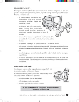 47BOAS PRÁTICAS NA PANIFICAÇÃO E NA CONFEITARIA - DA PRODUÇÃO AO PONTO DE VENDA
CONDIÇÕES DE TRANSPORTE
O transporte de alimentos destinados ao consumo humano, sejam eles refrigerados ou não, deve
garantir a integridade e a qualidade dos produtos, impedindo que haja contaminação ou deterioração.
Portanto, é primordial que:
• o compartimento dos veículos que
transporta a carga esteja fechado
ou coberto por lona e sempre bem
conservado e limpo;
• os alimentos perecíveis crus ou prontos
para o consumo sejam transportados
de modo que seja garantida a temperatura de
conservação adequada dos produtos no ponto de
entrega;
• o compartimento de carga seja isolado da cabine do condutor
e revestido de material liso, resistente, impermeável, atóxico e
lavável;
• os alimentos não estejam em contato direto com o assoalho do veículo;
• seja proibido transportar, no mesmo compartimento do veículo que transporta alimentos,
pessoas, animais e substâncias estranhas (produtos químicos) que possam contaminá-
los;
• os veículos passem por desinsetização periódica sob orientação técnica de empresa
especializada;
• os veículos de transporte possuam Certiﬁcado de Vistoria Sanitária (CVS), de acordo com
o Código Sanitário da localidade (este é concedido após inspeção da autoridade sanitária
competente).
CONDIÇÕES DAS EMBALAGENS
As embalagens externas (caixas de papelão, sacos de papel kraft) não
devem estar rasgadas, úmidas e sem rótulos.
As embalagens internas (primárias) como latas, embalagens tipo longa
vida, vidros e ﬁlmes não devem se apresentar:
• estufadas (cuidado! sinal de deterioração);
• enferrujadas, amassadas ou rasgadas;
• trincadas, apresentando vazamento ou úmidas.
EM QUALQUER UMA DESTAS SITUAÇÕES O PRODUTO DEVERÁ SER
DEVOLVIDO AO FORNECEDOR!
cartilha-ABIP.indd 47cartilha-ABIP.indd 47 9/6/2010 13:00:069/6/2010 13:00:06
 