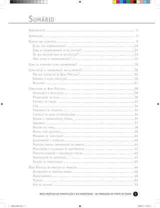 3BOAS PRÁTICAS NA PANIFICAÇÃO E NA CONFEITARIA - DA PRODUÇÃO AO PONTO DE VENDA
SUMÁRIO
APRESENTAÇÃO .................................................................................. 5
INTRODUÇÃO .................................................................................... 7
PERIGOS NOS ALIMENTOS ........................................................................ 9
O QUE SÃO MICRORGANISMOS? .............................................................10
COMO OS MICRORGANISMOS SE MULTIPLICAM?................................................12
DE QUE PRECISAM PARA SE MULTIPLICAR? ..................................................13
ONDE ESTÃO OS MICRORGANISMOS? .........................................................15
COMO OS ALIMENTOS FICAM CONTAMINADOS? ..................................................18
COMO EVITAR A CONTAMINAÇÃO DOS ALIMENTOS? ...............................................20
POR QUE CONTROLAR AS BOAS PRÁTICAS? ................................................ 22
CONTROLE E AÇÕES CORRETIVAS ............................................................ 26
REGISTROS .................................................................................27
CONHECENDO AS BOAS PRÁTICAS...............................................................28
EDIFICAÇÕES E INSTALAÇÕES ................................................................28
POTABILIDADE DA ÁGUA ....................................................................30
CONTROLE DE PRAGAS .....................................................................31
LIXO .......................................................................................34
TRATAMENTO DE EFLUENTES .................................................................34
CONTROLE DA SAÚDE DO MANIPULADOR .....................................................34
HIGIENE E COMPORTAMENTO PESSOAL .......................................................35
UNIFORMES ................................................................................37
HIGIENE DAS MÃOS.........................................................................38
REGRAS PARA VISITANTES...................................................................39
PROGRAMA DE CAPACITAÇÃO ................................................................40
EQUIPAMENTOS E UTENSÍLIOS ...............................................................40
PROTEÇÃO CONTRA CONTAMINAÇÃO DO PRODUTO .............................................41
MANUTENÇÃO E CALIBRAÇÃO DE EQUIPAMENTOS .............................................41
PRODUTOS QUÍMICOS E SUBSTÂNCIAS TÓXICAS...............................................42
HIGIENIZAÇÃO DE SUPERFÍCIES .............................................................43
SELEÇÃO DE FORNECEDORES .................................................................45
BOAS PRÁTICAS NO PROCESSO DE PRODUÇÃO ...................................................46
RECEBIMENTO DE MATÉRIAS-PRIMAS.........................................................46
ARMAZENAMENTO ...........................................................................49
PESAGEM ..................................................................................53
USO DE ADITIVOS ..........................................................................53
cartilha-ABIP.indd 3cartilha-ABIP.indd 3 9/6/2010 12:59:439/6/2010 12:59:43
 