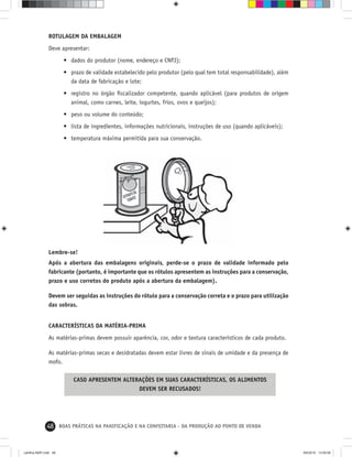 48 BOAS PRÁTICAS NA PANIFICAÇÃO E NA CONFEITARIA - DA PRODUÇÃO AO PONTO DE VENDA
ROTULAGEM DA EMBALAGEM
Deve apresentar:
• dados do produtor (nome, endereço e CNPJ);
• prazo de validade estabelecido pelo produtor (pelo qual tem total responsabilidade), além
da data de fabricação e lote;
• registro no órgão ﬁscalizador competente, quando aplicável (para produtos de origem
animal, como carnes, leite, iogurtes, frios, ovos e queijos);
• peso ou volume do conteúdo;
• lista de ingredientes, informações nutricionais, instruções de uso (quando aplicáveis);
• temperatura máxima permitida para sua conservação.
Lembre-se!
Após a abertura das embalagens originais, perde-se o prazo de validade informado pelo
fabricante (portanto, é importante que os rótulos apresentem as instruções para a conservação,
prazo e uso corretos do produto após a abertura da embalagem).
Devem ser seguidas as instruções do rótulo para a conservação correta e o prazo para utilização
das sobras.
CARACTERÍSTICAS DA MATÉRIA-PRIMA
As matérias-primas devem possuir aparência, cor, odor e textura característicos de cada produto.
As matérias-primas secas e desidratadas devem estar livres de sinais de umidade e da presença de
mofo.
CASO APRESENTEM ALTERAÇÕES EM SUAS CARACTERÍSTICAS, OS ALIMENTOS
DEVEM SER RECUSADOS!
cartilha-ABIP.indd 48cartilha-ABIP.indd 48 9/6/2010 13:00:069/6/2010 13:00:06
 