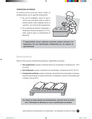 49BOAS PRÁTICAS NA PANIFICAÇÃO E NA CONFEITARIA - DA PRODUÇÃO AO PONTO DE VENDA
TEMPERATURA DO PRODUTO
As matérias-primas perecíveis devem chegar ao
estabelecimento com as seguintes temperaturas:
• No caso de congelados, menor ou igual a
-18°C (o que seria ideal). Pode-se receber o
produto quando ainda congelado (duro) na
superfície, sem sinais de descongelamento.
• Em se tratando de alimentos refrigerados, a
temperatura não deve ultrapassar os 5°C ou,
então, pode-se seguir as especiﬁcações do
fabricante.
É imprescindível recusar alimentos perecíveis quando estiverem com
temperatura fora das especiﬁcações estabelecidas por sua empresa ou
pelo fabricante.
ARMAZENAMENTO
Pode ser feito sob três condições de temperatura, dependendo do produto:
• Sob congelamento: quando os alimentos devem ser armazenados a temperatura de - 18°C
ou menos.
• Sob refrigeração: quando os alimentos são armazenados a temperatura de 0°C até 5°C.
• A temperatura ambiente: quando os alimentos não perecíveis são armazenados no estoque,
segundo especiﬁcações do próprio fabricante. A temperatura máxima recomendada para
o estoque é de até 26ºC.
Em relação ao tempo máximo de armazenamento, este deve estar de acordo
com a informação do fabricante ou com as especiﬁcações do produto.
cartilha-ABIP.indd 49cartilha-ABIP.indd 49 9/6/2010 13:00:079/6/2010 13:00:07
 