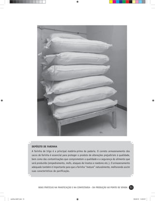 51BOAS PRÁTICAS NA PANIFICAÇÃO E NA CONFEITARIA - DA PRODUÇÃO AO PONTO DE VENDA
DEPÓSITO DE FARINHA
A farinha de trigo é a principal matéria-prima da padaria. O correto armazenamento dos
sacos de farinha é essencial para proteger o produto de alterações prejudiciais à qualidade,
bem como das contaminações que comprometem a qualidade e a segurança do alimento que
será produzido (empedramento, mofo, ataques de insetos e roedores etc.). O armazenamento
adequado também é importante para que a farinha “mature” naturalmente, melhorando assim
suas características de paniﬁcação.
cartilha-ABIP.indd 51cartilha-ABIP.indd 51 9/6/2010 13:00:079/6/2010 13:00:07
 