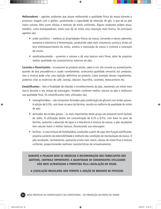 54 BOAS PRÁTICAS NA PANIFICAÇÃO E NA CONFEITARIA - DA PRODUÇÃO AO PONTO DE VENDA
Melhoradores – agentes oxidantes que atuam melhorando a qualidade física da massa durante o
processo; reagem com o glúten, aumentando a capacidade de retenção de gás, o que dá ao pão
maior volume, bem como células e texturas de miolo uniformes. Alguns oxidantes podem atuar,
também, como branqueadores; neste caso dá ao miolo uma coloração mais branca. Os principais
agentes são:
• ácido ascórbico – melhora as propriedades físicas da massa, tornando-a menos aderente;
aumenta a tolerância à fermentação, produzindo pães mais volumosos; provoca ainda um
leve embranquecimento do miolo, acelera a maturação da massa e controla a coloração
da crosta.
• azodicarbonamida – aumenta o volume e dá uma textura mais ﬁrme, além de propiciar
melhor qualidade nas características externas do pão.
Corantes e ﬂavorizantes - incorporam ao produto aroma, sabor e cor. Um corante ou aromatizante,
quando de boa procedência e usado corretamente, acrescenta qualidade sensorial aos produtos,
mas o inverso pode criar uma rejeição deﬁnitiva ao produto. Como exemplo desses ingredientes,
podemos citar as essências de café, laranja, abacaxi, baunilha, caramelo, betacaroteno etc.
Emulsiﬁcantes – têm a ﬁnalidade de retardar o envelhecimento do pão, mantendo um miolo mais
macio durante o seu tempo de estocagem. Também conferem melhor volume ao pão e melhoram
sua qualidade ﬁnal. Os emulsiﬁcantes mais utilizados são:
• monoglicerídeos – são compostos formados pela combinação do glicerol com ácidos graxos.
A adição de 0,5%, com base no peso da farinha, resulta na melhoria da qualidade do miolo
do pão.
• derivados dos ácidos graxos – os mais importantes deste grupo são estearoil-lactil-lactato
de sódio. A utilização destes em concentração de 0,25 a 0,5%, com base no peso de
farinha, aumenta a absorção de água e a tolerância à mistura da massa; o pão resultante
tem volume maior e melhor textura, favorecendo sua estocagem.
• lecitina – é uma mistura de fosfolipídeos, produzida a partir de soja; tem função lubriﬁcante,
propicia aumento da extensibilidade e melhoria das condições de manipulação da massa. O
pão resultante, normalmente, apresenta crosta mais macia, células do miolo ﬁnas e textura
uniforme, proporcionando melhores características de armazenamento.
DURANTE A PESAGEM DEVE-SE OBEDECER À RECOMENDAÇÃO DOS FABRICANTES DOS
ADITIVOS. CONTROLE IMPORTANTE: A QUANTIDADE DE CONSERVANTES UTILIZADOS
NÃO DEVE ULTRAPASSAR A PERMITIDA PELA LEGISLAÇÃO EM VIGOR.
A LEGISLAÇÃO BRASILEIRA NÃO PERMITE A ADIÇÃO DE BROMATO DE POTÁSSIO.
cartilha-ABIP.indd 54cartilha-ABIP.indd 54 9/6/2010 13:00:109/6/2010 13:00:10
 