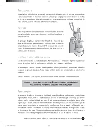 55BOAS PRÁTICAS NA PANIFICAÇÃO E NA CONFEITARIA - DA PRODUÇÃO AO PONTO DE VENDA
PENEIRAMENTO
Toda a farinha utilizada deve ser passada por peneira de 30 mesh, antes da mistura, observando-se
a presença de insetos ou materiais estranhos, uma vez que um pequeno número de ovos de insetos
ou de traças pode não ser detectado na recepção e vir a se desenvolver em larvas num período de
2 a 3 semanas, quando estocados a temperatura ambiente.
MISTURA
Etapa na qual todos os ingredientes são homogeneizados, de acordo
com a formulação, sendo que o fermento é o último ingrediente a
ser acrescentado.
Na produção de pães, o equipamento utilizado é a masseira, que
deve ser higienizada adequadamente. A mistura deve ocorrer em
temperaturas nunca maiores do que 30o
C para que não aumente
o risco de desenvolvimento de contaminantes, bactérias lácticas e
acéticas, além de bolores.
DIVISÃO E MODELAGEM DA MASSA
São etapas importantes na produção de pães. A divisão da massa é feita com o objetivo de padronizar
o peso do produto ﬁnal. Os equipamentos utilizados são a balança e a divisora.
Na modelagem, a massa é passada em equipamento próprio (modeladora), que confere o formato
adequado ao produto desejado. Nesta etapa, também podem ser acrescentados o recheio e/ou
cobertura.
A massa modelada é, em seguida, acondicionada em formas e levadas para a fermentação.
CONTROLES IMPORTANTES: HIGIENIZAÇÃO CRITERIOSA DOS EQUIPAMENTOS,
A MANUTENÇÃO PREVENTIVA E HIGIENE DO MANIPULADOR.
FERMENTAÇÃO
Na produção de pães, a fermentação é utilizada para obtenção de produtos com características
organolépticas típicas, onde há a produção de CO2
(dióxido de carbono ou gás carbônico), que confere
volume, maciez e digestibilidade aos pães. A sala ou os carrinhos de fermentação devem sofrer
higienização e devem, ainda, ser mantidos fechados durante o processo para evitar contaminação da
massa. Após a fermentação, se a massa não for logo forneada, deve ser levada à refrigeração, que é
utilizada em padarias para retardar ou inibir o crescimento e atividade dos microrganismos usados
na fermentação dos pães. É importante observar que também dentro da câmara de refrigeração a
massa deve ser mantida protegida de contaminação através do uso de plástico ou ﬁlmes.
cartilha-ABIP.indd 55cartilha-ABIP.indd 55 9/6/2010 13:00:109/6/2010 13:00:10
 