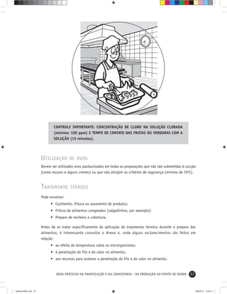57BOAS PRÁTICAS NA PANIFICAÇÃO E NA CONFEITARIA - DA PRODUÇÃO AO PONTO DE VENDA
UTILIZAÇÃO DE OVOS
Devem ser utilizados ovos pasteurizados em todas as preparações que não são submetidas à cocção
(como musses e alguns cremes) ou que não atinjam os critérios de segurança (mínimo de 70o
C).
TRATAMENTO TÉRMICO
Pode envolver:
• Cozimento, fritura ou assamento de produtos;
• Fritura de alimentos congelados (salgadinhos, por exemplo);
• Preparo de recheios e cobertura.
Antes de se tratar especiﬁcamente da aplicação do tratamento térmico durante o preparo dos
alimentos, é interessante consultar o Anexo 4, onde alguns esclarecimentos são feitos em
relação:
• ao efeito da temperatura sobre os microrganismos;
• à penetração do frio e do calor no alimento;
• aos recursos para acelerar a penetração do frio e do calor no alimento.
CONTROLE IMPORTANTE: CONCENTRAÇÃO DE CLORO NA SOLUÇÃO CLORADA
(mínimo: 100 ppm) E TEMPO DE CONTATO DAS FRUTAS OU VERDURAS COM A
SOLUÇÃO (15 minutos).
cartilha-ABIP.indd 57cartilha-ABIP.indd 57 9/6/2010 13:00:119/6/2010 13:00:11
 