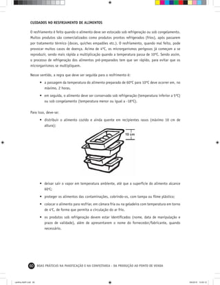 60 BOAS PRÁTICAS NA PANIFICAÇÃO E NA CONFEITARIA - DA PRODUÇÃO AO PONTO DE VENDA
CUIDADOS NO RESFRIAMENTO DE ALIMENTOS
O resfriamento é feito quando o alimento deve ser estocado sob refrigeração ou sob congelamento.
Muitos produtos são comercializados como produtos prontos refrigerados (frios), após passarem
por tratamento térmico (doces, quiches empadões etc.). O resfriamento, quando mal feito, pode
provocar muitos casos de doença. Acima de 4ºC, os microrganismos perigosos já começam a se
reproduzir, sendo mais rápida a multiplicação quando a temperatura passa de 10ºC. Sendo assim,
o processo de refrigeração dos alimentos pré-preparados tem que ser rápido, para evitar que os
microrganismos se multipliquem.
Nesse sentido, a regra que deve ser seguida para o resfrimento é:
• a passagem da temperatura do alimento preparado de 60ºC para 10ºC deve ocorrer em, no
máximo, 2 horas.
• em seguida, o alimento deve ser conservado sob refrigeração (temperatura inferior a 5ºC)
ou sob congelamento (temperatura menor ou igual a -18ºC).
Para isso, deve-se:
• distribuir o alimento cozido e ainda quente em recipientes rasos (máximo 10 cm de
altura);
• deixar sair o vapor em temperatura ambiente, até que a superfície do alimento alcance
60o
C;
• proteger os alimentos das contaminações, cobrindo-os, com tampa ou ﬁlme plástico;
• colocar o alimento para resfriar, em câmara fria ou na geladeira com temperatura em torno
de 4o
C, de forma que permita a circulação do ar frio.
• os produtos sob refrigeração devem estar identiﬁcados (nome, data de manipulação e
prazo de validade), além de apresentarem o nome do fornecedor/fabricante, quando
necessário.
cartilha-ABIP.indd 60cartilha-ABIP.indd 60 9/6/2010 13:00:129/6/2010 13:00:12
 