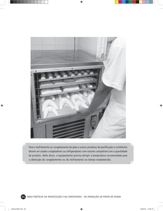 64 BOAS PRÁTICAS NA PANIFICAÇÃO E NA CONFEITARIA - DA PRODUÇÃO AO PONTO DE VENDA
Para o resfriamento ou congelamento de pães e outros produtos de paniﬁcação e confeitaria
devem ser usados congeladores ou refrigeradores com volume compatível com a quantidade
de produto. Além disso, o equipamento precisa atingir a temperatura recomendada para
a obtenção do congelamento ou do resfriamento no tempo estabelecido.
cartilha-ABIP.indd 64cartilha-ABIP.indd 64 9/6/2010 13:00:169/6/2010 13:00:16
 