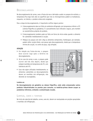 65BOAS PRÁTICAS NA PANIFICAÇÃO E NA CONFEITARIA - DA PRODUÇÃO AO PONTO DE VENDA
DESCONGELAMENTO
No descongelamento de carnes, aves e frutos-do-mar e derivados usados no preparo de recheios, a
temperatura ﬁca logo mais alta na superfície (por isto os microrganismos podem se multiplicar),
enquanto, no interior, o produto ainda está congelado.
Para a etapa de descongelamento, é importante veriﬁcar alguns pontos:
• O descongelamento deve ser feito em ambiente refrigerado com temperatura inferior a 50
C
(câmara frigoríﬁca ou geladeira). É o procedimento mais indicado e seguro, pois mantém
as características próprias do produto.
• O descongelamento também pode ser feito em forno de micro-ondas quando o alimento
for submetido imediatamente à cocção.
• Pedaços (ou peças) com até 1,5kg ou alimentos semiprontos, hamburguer, por exemplo,
podem sofrer cocção direta, sem passar pelo descongelamento, desde que a temperatura
mínima de cocção, no centro da peça, seja atingida.
ATENÇÃO
• Em relação aos frutos-do-mar, o preparo
deve ocorrer logo após o término do
descongelamento.
• Já no caso de carnes e aves, o preparo pode
ocorrer até três dias depois, desde que
estejam mantidas em temperatura de 40
C, com
tolerância até 50
C.
• Caso não sejam utilizados imediatamente, os
alimentos submetidos ao descongelamento
devem ser mantidos sob refrigeração, não
devendo ser recongelados.
Lembre-se:
No descongelamento em geladeira ou câmara frigoríﬁca, onde estão armazenados outros
produtos industrializados ou prontos para consumo, as matérias-primas devem ocupar as
prateleiras inferiores, evitando a contaminação cruzada.
LIMPEZA, CORTE E TEMPERO
No início de cada dia de trabalho, carnes, aves etc. devem ser manipuladas em porções apropriadas
e mantidas sob refrigeração.
cartilha-ABIP.indd 65cartilha-ABIP.indd 65 9/6/2010 13:00:199/6/2010 13:00:19
 