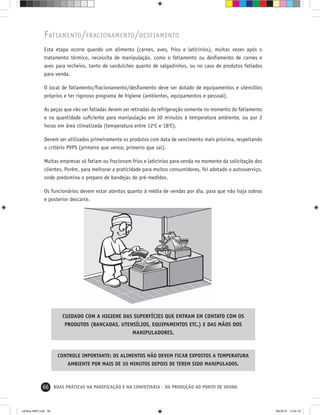 66 BOAS PRÁTICAS NA PANIFICAÇÃO E NA CONFEITARIA - DA PRODUÇÃO AO PONTO DE VENDA
FATIAMENTO/FRACIONAMENTO/DESFIAMENTO
Esta etapa ocorre quando um alimento (carnes, aves, frios e laticínios), muitas vezes após o
tratamento térmico, necessita de manipulação, como o fatiamento ou desﬁamento de carnes e
aves para recheios, tanto de sanduíches quanto de salgadinhos, ou no caso de produtos fatiados
para venda.
O local de fatiamento/fracionamento/desﬁamento deve ser dotado de equipamentos e utensílios
próprios e ter rigoroso programa de higiene (ambientes, equipamentos e pessoal).
As peças que vão ser fatiadas devem ser retiradas da refrigeração somente no momento do fatiamento
e na quantidade suﬁciente para manipulação em 30 minutos à temperatura ambiente, ou por 2
horas em área climatizada (temperatura entre 12o
C e 18o
C).
Devem ser utilizados primeiramente os produtos com data de vencimento mais próxima, respeitando
o critério PVPS (primeiro que vence, primeiro que sai).
Muitas empresas só fatiam ou fracionam frios e laticínios para venda no momento da solicitação dos
clientes. Porém, para melhorar a praticidade para muitos consumidores, foi adotado o autosserviço,
onde predomina o preparo de bandejas de pré-medidos.
Os funcionários devem estar atentos quanto à média de vendas por dia, para que não haja sobras
e posterior descarte.
CUIDADO COM A HIGIENE DAS SUPERFÍCIES QUE ENTRAM EM CONTATO COM OS
PRODUTOS (BANCADAS, UTENSÍLIOS, EQUIPAMENTOS ETC.) E DAS MÃOS DOS
MANIPULADORES.
CONTROLE IMPORTANTE: OS ALIMENTOS NÃO DEVEM FICAR EXPOSTOS A TEMPERATURA
AMBIENTE POR MAIS DE 30 MINUTOS DEPOIS DE TEREM SIDO MANIPULADOS.
cartilha-ABIP.indd 66cartilha-ABIP.indd 66 9/6/2010 13:00:199/6/2010 13:00:19
 