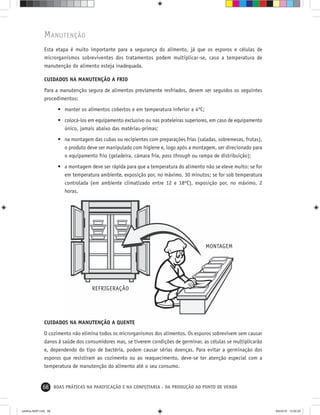 68 BOAS PRÁTICAS NA PANIFICAÇÃO E NA CONFEITARIA - DA PRODUÇÃO AO PONTO DE VENDA
REFRIGERAÇÃO
MONTAGEM
MANUTENÇÃO
Esta etapa é muito importante para a segurança do alimento, já que os esporos e células de
microrganismos sobreviventes dos tratamentos podem multiplicar-se, caso a temperatura de
manutenção do alimento esteja inadequada.
CUIDADOS NA MANUTENÇÃO A FRIO
Para a manutenção segura de alimentos previamente resfriados, devem ser seguidos os seguintes
procedimentos:
• manter os alimentos cobertos e em temperatura inferior a 4ºC;
• colocá-los em equipamento exclusivo ou nas prateleiras superiores, em caso de equipamento
único, jamais abaixo das matérias-primas;
• na montagem das cubas ou recipientes com preparações frias (saladas, sobremesas, frutas),
o produto deve ser manipulado com higiene e, logo após a montagem, ser direcionado para
o equipamento frio (geladeira, câmara fria, pass through ou rampa de distribuição);
• a montagem deve ser rápida para que a temperatura do alimento não se eleve muito: se for
em temperatura ambiente, exposição por, no máximo, 30 minutos; se for sob temperatura
controlada (em ambiente climatizado entre 12 e 18ºC), exposição por, no máximo, 2
horas.
CUIDADOS NA MANUTENÇÃO A QUENTE
O cozimento não elimina todos os microrganismos dos alimentos. Os esporos sobrevivem sem causar
danos à saúde dos consumidores mas, se tiverem condições de germinar, as células se multiplicarão
e, dependendo do tipo de bactéria, podem causar sérias doenças. Para evitar a germinação dos
esporos que resistiram ao cozimento ou ao reaquecimento, deve-se ter atenção especial com a
temperatura de manutenção do alimento até o seu consumo.
cartilha-ABIP.indd 68cartilha-ABIP.indd 68 9/6/2010 13:00:209/6/2010 13:00:20
 