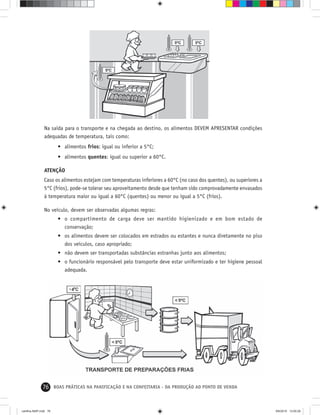 76 BOAS PRÁTICAS NA PANIFICAÇÃO E NA CONFEITARIA - DA PRODUÇÃO AO PONTO DE VENDA
Na saída para o transporte e na chegada ao destino, os alimentos DEVEM APRESENTAR condições
adequadas de temperatura, tais como:
• alimentos frios: igual ou inferior a 5°C;
• alimentos quentes: igual ou superior a 60°C.
ATENÇÃO
Caso os alimentos estejam com temperaturas inferiores a 60°C (no caso dos quentes), ou superiores a
5°C (frios), pode-se tolerar seu aproveitamento desde que tenham sido comprovadamente envasados
à temperatura maior ou igual a 60°C (quentes) ou menor ou igual a 5°C (frios).
No veículo, devem ser observadas algumas regras:
• o compartimento de carga deve ser mantido higienizado e em bom estado de
conservação;
• os alimentos devem ser colocados em estrados ou estantes e nunca diretamente no piso
dos veículos, caso apropriado;
• não devem ser transportadas substâncias estranhas junto aos alimentos;
• o funcionário responsável pelo transporte deve estar uniformizado e ter higiene pessoal
adequada.
cartilha-ABIP.indd 76cartilha-ABIP.indd 76 9/6/2010 13:00:269/6/2010 13:00:26
 
