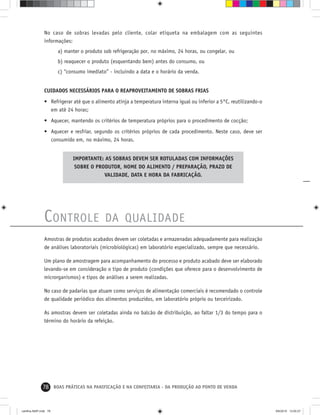 78 BOAS PRÁTICAS NA PANIFICAÇÃO E NA CONFEITARIA - DA PRODUÇÃO AO PONTO DE VENDA
No caso de sobras levadas pelo cliente, colar etiqueta na embalagem com as seguintes
informações:
a) manter o produto sob refrigeração por, no máximo, 24 horas, ou congelar, ou
b) reaquecer o produto (esquentando bem) antes do consumo, ou
c) “consumo imediato” - incluindo a data e o horário da venda.
CUIDADOS NECESSÁRIOS PARA O REAPROVEITAMENTO DE SOBRAS FRIAS
• Refrigerar até que o alimento atinja a temperatura interna igual ou inferior a 5°C, reutilizando-o
em até 24 horas;
• Aquecer, mantendo os critérios de temperatura próprios para o procedimento de cocção;
• Aquecer e resfriar, segundo os critérios próprios de cada procedimento. Neste caso, deve ser
consumido em, no máximo, 24 horas.
IMPORTANTE: AS SOBRAS DEVEM SER ROTULADAS COM INFORMAÇÕES
SOBRE O PRODUTOR, NOME DO ALIMENTO / PREPARAÇÃO, PRAZO DE
VALIDADE, DATA E HORA DA FABRICAÇÃO.
CONTROLE DA QUALIDADE
Amostras de produtos acabados devem ser coletadas e armazenadas adequadamente para realização
de análises laboratoriais (microbiológicas) em laboratório especializado, sempre que necessário.
Um plano de amostragem para acompanhamento do processo e produto acabado deve ser elaborado
levando-se em consideração o tipo de produto (condições que oferece para o desenvolvimento de
microrganismos) e tipos de análises a serem realizadas.
No caso de padarias que atuam como serviços de alimentação comerciais é recomendado o controle
de qualidade periódico dos alimentos produzidos, em laboratório próprio ou terceirizado.
As amostras devem ser coletadas ainda no balcão de distribuição, ao faltar 1/3 do tempo para o
término do horário da refeição.
cartilha-ABIP.indd 78cartilha-ABIP.indd 78 9/6/2010 13:00:279/6/2010 13:00:27
 