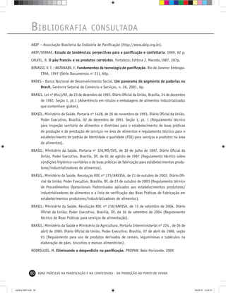 80 BOAS PRÁTICAS NA PANIFICAÇÃO E NA CONFEITARIA - DA PRODUÇÃO AO PONTO DE VENDA
BIBLIOGRAFIA CONSULTADA
ABIP – Associação Brasileira da Indústria de Paniﬁcação (http://www.abip.org.br).
ABIP/SEBRAE. Estudo de tendências: perpectivas para a paniﬁcação e confeitaria. 2009. 62 p.
CALVEL, R. O pão francês e os produtos correlatos. Fortaleza: Editora J. Macedo,1987. 287p.
BENASSI, V. T. ; WATANABE, E. Fundamentos da tecnologia de paniﬁcação. Rio de Janeiro: Embrapa-
CTAA, 1997 (Série Documentos no
21), 60p.
BNDES - Banco Nacional de Desenvolvimento Social. Um panorama do segmento de padarias no
Brasil. Gerência Setorial de Comércio e Serviços, n. 26, 2001, 6p.
BRASIL. Lei nº 8543/92, de 23 de dezembro de 1992. Diário Oﬁcial da União, Brasília, 24 de dezembro
de 1992. Seção 1, pt.1 (Advertência em rótulos e embalagens de alimentos industrializados
que contenham glúten).
BRASIL. Ministério da Saúde. Portaria nº 1428, de 26 de novembro de 1993. Diário Oﬁcial da União,
Poder Executivo, Brasília, 02 de dezembro de 1993. Seção 1, pt. 1 (Regulamento técnico
para inspeção sanitária de alimentos e diretrizes para o estabelecimento de boas práticas
de produção e de prestação de serviços na área de alimentos e regulamento técnico para o
estabelecimento de padrão de identidade e qualidade (PIQ) para serviços e produtos na área
de alimentos).
BRASIL. Ministério da Saúde. Portaria no
326/MS/SVS, de 30 de julho de 1997. Diário Oﬁcial da
União, Poder Executivo, Brasília, DF, de 01 de agosto de 1997 (Regulamento técnico sobre
condições higiênico-sanitárias e de boas práticas de fabricação para estabelecimentos produ-
tores/industrializadores de alimentos).
BRASIL. Ministério da Saúde. Resolução RDC nº 275/ANVISA, de 21 de outubro de 2002. Diário Oﬁ-
cial da União; Poder Executivo, Brasília, DF, de 23 de outubro de 2003 (Regulamento técnico
de Procedimentos Operacionais Padronizados aplicados aos estabelecimentos produtores/
industrializadores de alimentos e a lista de veriﬁcação das Boas Práticas de Fabricação em
estabelecimentos produtores/industrializadores de alimentos).
BRASIL. Ministério da Saúde. Resolução RDC nº 216/ANVISA, de 15 de setembro de 2004. Diário
Oﬁcial da União; Poder Executivo, Brasília, DF, de 16 de setembro de 2004 (Regulamento
técnico de Boas Práticas para serviços de alimentação).
BRASIL. Ministério da Saúde e Ministério da Agricultura. Portaria Interministerial nº 224 , de 05 de
abril de 1989. Diário Oﬁcial da União, Poder Executivo, Brasília, 07 de abril de 1989, seção
01 (Regulamento para uso de produtos derivados de cereais, leguminosas e tubéculos na
elaboração de pães, biscoitos e massas alimentícias).
RODRIGUES, M. Eliminando o desperdício na paniﬁcação. PROPAN: Belo Horizonte. 2009
cartilha-ABIP.indd 80cartilha-ABIP.indd 80 9/6/2010 13:00:279/6/2010 13:00:27
 