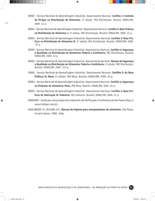 81BOAS PRÁTICAS NA PANIFICAÇÃO E NA CONFEITARIA - DA PRODUÇÃO AO PONTO DE VENDA
SENAI - Serviço Nacional de Aprendizagem Industrial. Departamento Nacional. Cartilha 1: Controle
de Perigos na Distribuição de Alimentos. 2ª edição. PAS Distribuição. Brasília: SENAI/DN,
2009. 41 p.
SENAI - Serviço Nacional de Aprendizagem Industrial. Departamento Nacional. Cartilha 2: Boas Práticas
na Distribuição de Alimentos I. 2ª edição. PAS Distribuição. Brasília: SENAI/DN, 2009. 33 p.
SENAI - Serviço Nacional de Aprendizagem Industrial. Departamento Nacional. Cartilha 3: Boas Prá-
ticas na Distribuição de Alimentos II. 2ª edição. PAS Distribuição. Brasília: SENAI/DN, 2009.
22 p.
SENAI - Serviço Nacional de Aprendizagem Industrial. Departamento Nacional. Cartilha 4: Segurança
e Qualidade na Distribuição de Alimentos: Padaria e Confeitaria. PAS Distribuição. Brasília:
SENAI/DN, 2009. 43 p.
SENAI - Serviço Nacional de Aprendizagem Industrial. Departamento Nacional. Manual de Segurança
e Qualidade na Distribuição de Alimentos: Padaria e Confeitaria. 2a
edição. PAS Distribuição.
Brasília: SENAI/DN, 2009. 123 p.
SENAI - Serviço Nacional de Aprendizagem Industrial. Departamento Nacional. Cartilha 3: As Boas
Práticas II: Mesa. 2ª edição. PAS Mesa. Brasília: SENAI/DN, 2009. 25 p.
SENAI - Serviço Nacional de Aprendizagem Industrial. Departamento Nacional. Cartilha 4: Segurança
na Produção de Alimentos: Mesa. PAS Mesa. Brasília: SENAI/DN, 2009. 24 p.
SENAI - Serviço Nacional de Aprendizagem Industrial. Departamento Nacional. Cartilha 3: Boas Prá-
ticas de Fabricação II: Indústria. PAS Indústria. Brasília: SENAI/DN, 2009. 22 p.
SINDIPAN – Sindicato e Associação dos Industriais de Paniﬁcação e Confeitaria de São Paulo (http://
www.sindipan.org.br).
HAZELWOOD, D.; McLEAN, A.C. Manual de higiene para manipuladores de alimentos. São Paulo:
Livraria Varela, 1998. 140p.
cartilha-ABIP.indd 81cartilha-ABIP.indd 81 9/6/2010 13:00:279/6/2010 13:00:27
 