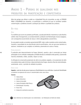 82 BOAS PRÁTICAS NA PANIFICAÇÃO E NA CONFEITARIA - DA PRODUÇÃO AO PONTO DE VENDA
ANEXO 1 - PERDAS DE QUALIDADE NOS
PRODUTOS DA PANIFICAÇÃO E CONFEITARIA
Além dos perigos que afetam a saúde ou a integridade física do consumidor, ou seja, os PERIGOS
PARA A SEGURANÇA dos alimentos, na paniﬁcação e confeitaria há que se considerar também
contaminações e problemas durante a produção que afetam a qualidade dos produtos.
EM PÃES
ROPE
É um defeito que ocorre nos produtos paniﬁcados, causada pelo Bacillus mesentericus e pelo Bacillus
subtilis. Estes microrganismos, ao se desenvolverem, produzem uma ﬁlamentação viscosa e pegajosa,
com consequente escurecimento da massa e cheiro (desagradável) característico.
Se uma padaria receber um produto apresentando ROPE, todo o salão e produtos serão contaminados,
havendo a necessidade de uma desinfecção total da paniﬁcadora, uma vez que essas bactérias se
alastram, instalando-se por completo no ambiente, penetrando em cantos e frestas.
EMBOLORAMENTO
É produzido pelo desenvolvimento de fungos (bolores), quando o pão é conservado por tempo
prolongado ou em condições inadequadas (umidade elevada ou embalado ainda quente), ocasionando
manchas amareladas, verdes, azuladas, negras ou rosas.
A utilização do conservante propionato de cálcio nos produtos salgados, e do propionato de sódio
nos produtos doces pode minimizar o desenvolvimento dos fungos, durante a fase de comercialização,
aumentando, assim, o período de validade do produto.
CASCA DURA
Aspecto - cada tipo de pão possui espessura e ﬂexibilidade de casca deﬁnidas. A perda de ﬂexibilidade
e aumento na espessura da casca é caracterizada como casca dura.
Causas:
• massa dura;
• pouco descanso;
• massa encascada;
• massa forneada ainda fresca;
• fermentação incorreta;
• forno frio;
• tempo de cozimento excessivo.
cartilha-ABIP.indd 82cartilha-ABIP.indd 82 9/6/2010 13:00:289/6/2010 13:00:28
 