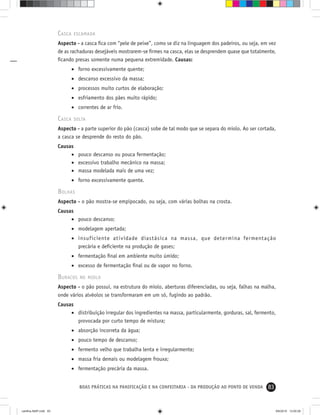 83BOAS PRÁTICAS NA PANIFICAÇÃO E NA CONFEITARIA - DA PRODUÇÃO AO PONTO DE VENDA
CASCA ESCAMADA
Aspecto - a casca ﬁca com “pele de peixe”, como se diz na linguagem dos padeiros, ou seja, em vez
de as rachaduras desejáveis mostrarem-se ﬁrmes na casca, elas se desprendem quase que totalmente,
ﬁcando presas somente numa pequena extremidade. Causas:
• forno excessivamente quente;
• descanso excessivo da massa;
• processos muito curtos de elaboração;
• esfriamento dos pães muito rápido;
• correntes de ar frio.
CASCA SOLTA
Aspecto - a parte superior do pão (casca) sobe de tal modo que se separa do miolo. Ao ser cortada,
a casca se desprende do resto do pão.
Causas
• pouco descanso ou pouca fermentação;
• excessivo trabalho mecânico na massa;
• massa modelada mais de uma vez;
• forno excessivamente quente.
BOLHAS
Aspecto - o pão mostra-se empipocado, ou seja, com várias bolhas na crosta.
Causas
• pouco descanso;
• modelagem apertada;
• insuficiente atividade diastásica na massa, que determina fermentação
precária e deﬁciente na produção de gases;
• fermentação ﬁnal em ambiente muito úmido;
• excesso de fermentação ﬁnal ou de vapor no forno.
BURACOS NO MIOLO
Aspecto - o pão possui, na estrutura do miolo, aberturas diferenciadas, ou seja, falhas na malha,
onde vários alvéolos se transformaram em um só, fugindo ao padrão.
Causas
• distribuição irregular dos ingredientes na massa, particularmente, gorduras, sal, fermento,
provocada por curto tempo de mistura;
• absorção incorreta da água;
• pouco tempo de descanso;
• fermento velho que trabalha lenta e irregularmente;
• massa fria demais ou modelagem frouxa;
• fermentação precária da massa.
cartilha-ABIP.indd 83cartilha-ABIP.indd 83 9/6/2010 13:00:289/6/2010 13:00:28
 