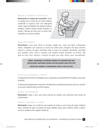 97BOAS PRÁTICAS NA PANIFICAÇÃO E NA CONFEITARIA - DA PRODUÇÃO AO PONTO DE VENDA
BANCADAS E SUPERFÍCIES DE MANIPULAÇÃO
Diariamente ou sempre que necessário, retirar
os resíduos com o auxílio de um tecido sintético
umedecido ou esponja; lavar com detergente
neutro e água, esfregando com esponja sintética;
enxaguar e aplicar solução clorada contendo, no
mínimo, 100 ppm de cloro livre ou álcool 70%,
auxiliado por um pano sintético.
INSTALAÇÕES SANITÁRIAS
Diariamente, varrer para retirar os resíduos, papéis etc.; lavar com água e detergente
neutro, esfregando com vassoura ou escovas de cerdas duras; enxaguar com água corrente;
remover o excesso de água, utilizando rodo ou panos de secagem; desinfetar, banhando
piso, paredes, ralos, vasos e assentos com solução clorada contendo, no mínimo, 100
ppm de cloro livre; remover o excesso de água com rodo; deixar secar naturalmente.
RODOS, VASSOURAS E ESPONJAS USADAS NA HIGIENIZAÇÃO DAS
INSTALAÇÕES SANITÁRIAS DEVEM SER EXCLUSIVOS PARA ESTE FIM!
DEVEM SER LAVADOS E SANITIZADOS ANTES E APÓS DO USO.
HIGIENE DOS EQUIPAMENTOS E UTENSÍLIOS
Os equipamentos devem ser desligados para a realização dos procedimentos de higiene, para evitar
acidentes.
O material dos equipamentos e utensílios utilizados deve ser preferencialmente de aço inox, alumínio
ou de outro material atóxico de fácil limpeza.
ESTEIRAS PARA RESFRIAMENTO
Diariamente, limpar a seco, para evitar acúmulo de resíduos, que funcionam como fontes de
contaminação.
DIVISORA / MODELADORA / CILINDRO
Diariamente, limpar com auxílio de uma espátula de metal ou uma escova de cerdas sintéticas
duras, retirando-se todos os resíduos de massa aderidos; passar pano sintético úmido, e depois,
uma ﬁna camada de óleo vegetal comestível.
cartilha-ABIP.indd 97cartilha-ABIP.indd 97 9/6/2010 13:00:319/6/2010 13:00:31
 