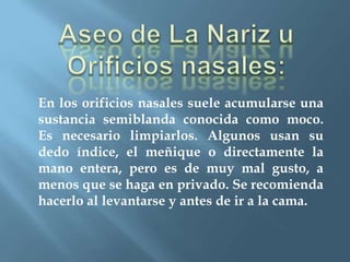 En los orificios nasales suele acumularse una
sustancia semiblanda conocida como moco.
Es necesario limpiarlos. Algunos usan su
dedo índice, el meñique o directamente la
mano entera, pero es de muy mal gusto, a
menos que se haga en privado. Se recomienda
hacerlo al levantarse y antes de ir a la cama.
 